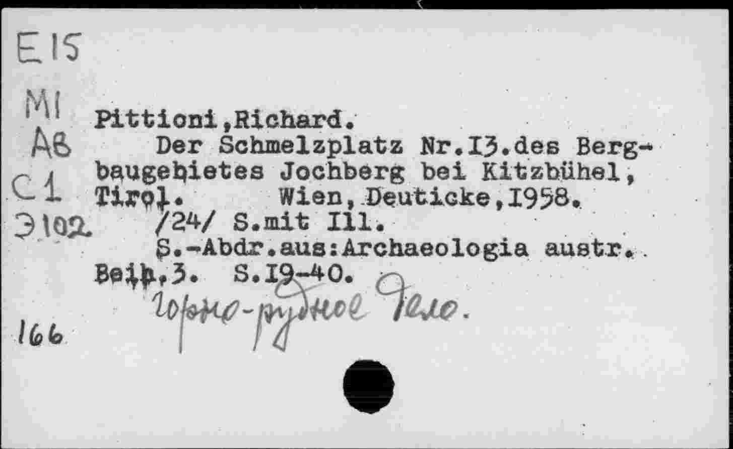 ﻿EIS
Ml
Aft
Pittioni »Richard.
Der Schmelzplatz Nr.IJ.des Berg bhUgebietes Jochberg bei Kitzbühel, Tirol.	Wien, Deuticke, 1958.
Э102.	/24/ S.mit Ill.
S.-Abdr.aus:Archaeologia austr.
MM« S.19-40. Q
І (в (о